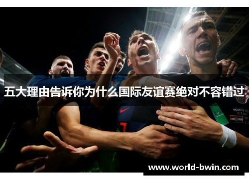 五大理由告诉你为什么国际友谊赛绝对不容错过