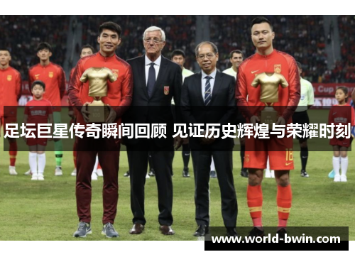 足坛巨星传奇瞬间回顾 见证历史辉煌与荣耀时刻