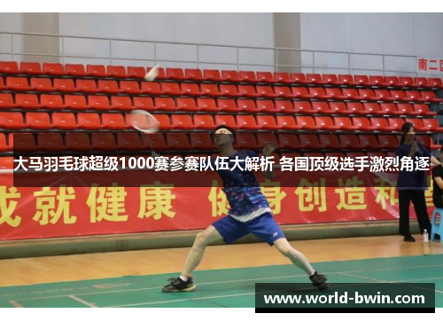 大马羽毛球超级1000赛参赛队伍大解析 各国顶级选手激烈角逐