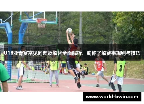 U18亚青赛常见问题及解答全面解析，助你了解赛事规则与技巧